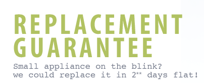 Replacement Guarantee - Small appliance on the blink? We could replace it in 2 days flat. Replacement Guarantee - Small appliance on the blink? We could replace it in 2 days flat.
