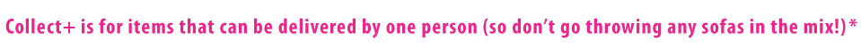 Collect+ is for items that can be delivered by one person (so don't go throwing any sofa's into the mix) Collect+ is for items that can be delivered by one person (so don't go throwing any sofa's into the mix)